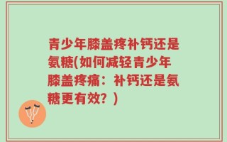 青少年膝盖疼补钙还是氨糖(如何减轻青少年膝盖疼痛：补钙还是氨糖更有效？)