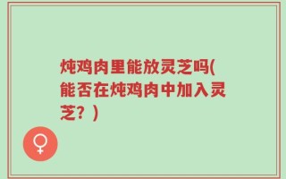 炖鸡肉里能放灵芝吗(能否在炖鸡肉中加入灵芝？)