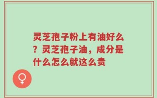 灵芝孢子粉上有油好么？灵芝孢子油，成分是什么怎么就这么贵