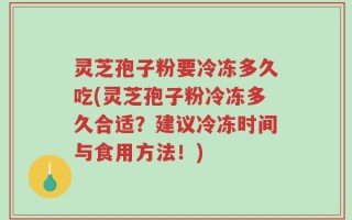 灵芝孢子粉要冷冻多久吃(灵芝孢子粉冷冻多久合适？建议冷冻时间与食用方法！)