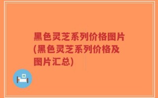 黑色灵芝系列价格图片(黑色灵芝系列价格及图片汇总)