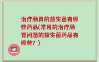 治疗肠胃的益生菌有哪些药品(常用的治疗肠胃问题的益生菌药品有哪些？)
