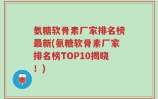 氨糖软骨素厂家排名榜最新(氨糖软骨素厂家排名榜TOP10揭晓！)