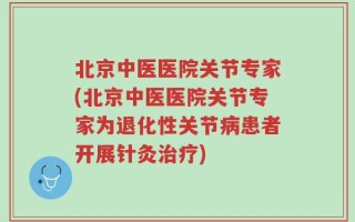 北京中医医院关节专家(北京中医医院关节专家为退化性关节病患者开展针灸治疗)