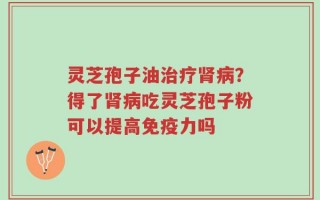 灵芝孢子油治疗肾病？得了肾病吃灵芝孢子粉可以提高免疫力吗