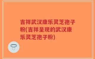 吉祥武汉康乐灵芝孢子粉(吉祥呈现的武汉康乐灵芝孢子粉)