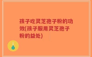孩子吃灵芝孢子粉的功效(孩子服用灵芝孢子粉的益处)