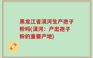 黑龙江省漠河生产孢子粉吗(漠河：产出孢子粉的重要产地)