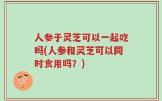 人参于灵芝可以一起吃吗(人参和灵芝可以同时食用吗？)