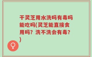 干灵芝用水洗吗有毒吗能吃吗(灵芝能直接食用吗？洗不洗会有毒？)