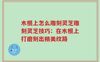 木棍上怎么雕刻灵芝雕刻灵芝技巧：在木棍上打磨刻出精美纹路