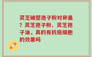 灵芝破壁孢子粉对卵巢？灵芝孢子粉、灵芝孢子油，真的有抗癌细胞的效果吗