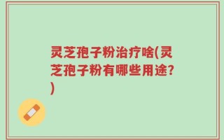 灵芝孢子粉治疗啥(灵芝孢子粉有哪些用途？)
