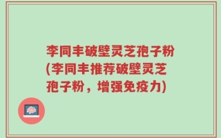 李同丰破壁灵芝孢子粉(李同丰推荐破壁灵芝孢子粉，增强免疫力)