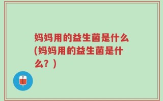 妈妈用的益生菌是什么(妈妈用的益生菌是什么？)
