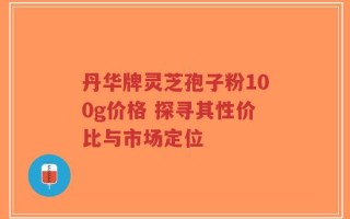 丹华牌灵芝孢子粉100g价格 探寻其性价比与市场定位