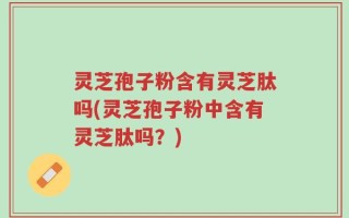 灵芝孢子粉含有灵芝肽吗(灵芝孢子粉中含有灵芝肽吗？)