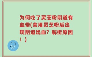 为何吃了灵芝粉阴道有血带(食用灵芝粉后出现阴道出血？解析原因！)