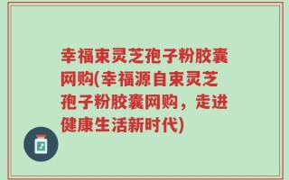 幸福束灵芝孢子粉胶囊网购(幸福源自束灵芝孢子粉胶囊网购，走进健康生活新时代)