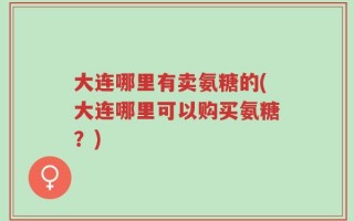 大连哪里有卖氨糖的(大连哪里可以购买氨糖？)
