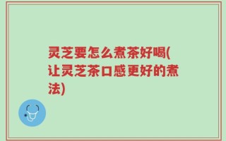 灵芝要怎么煮茶好喝(让灵芝茶口感更好的煮法)