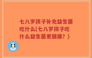 七八岁孩子补充益生菌吃什么(七八岁孩子吃什么益生菌更健康？)
