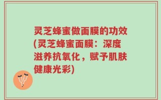 灵芝蜂蜜做面膜的功效(灵芝蜂蜜面膜：深度滋养抗氧化，赋予肌肤健康光彩)