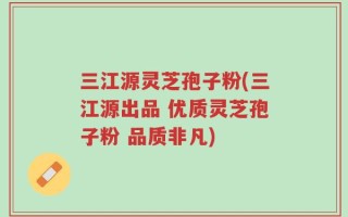 三江源灵芝孢子粉(三江源出品 优质灵芝孢子粉 品质非凡)
