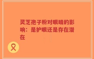 灵芝孢子粉对眼睛的影响：是护眼还是存在潜在