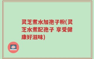 灵芝煮水加孢子粉(灵芝水煮配孢子 享受健康好滋味)