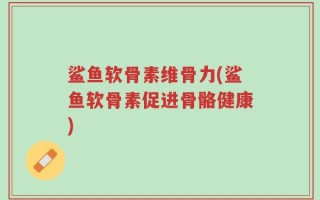 鲨鱼软骨素维骨力(鲨鱼软骨素促进骨骼健康)