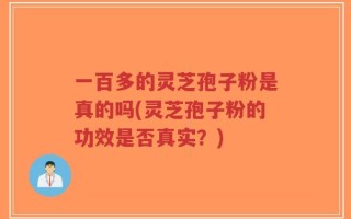 一百多的灵芝孢子粉是真的吗(灵芝孢子粉的功效是否真实？)