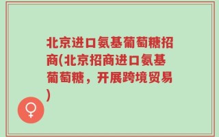 北京进口氨基葡萄糖招商(北京招商进口氨基葡萄糖，开展跨境贸易)