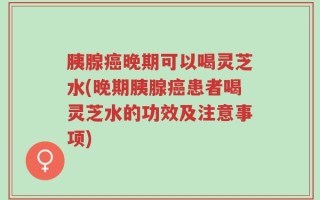 胰腺癌晚期可以喝灵芝水(晚期胰腺癌患者喝灵芝水的功效及注意事项)