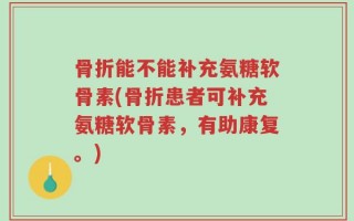 骨折能不能补充氨糖软骨素(骨折患者可补充氨糖软骨素，有助康复。)