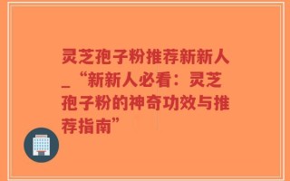 灵芝孢子粉推荐新新人_“新新人必看：灵芝孢子粉的神奇功效与推荐指南”