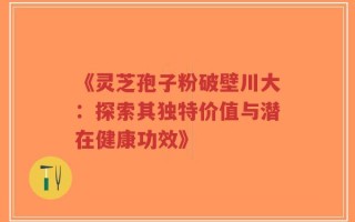 《灵芝孢子粉破壁川大：探索其独特价值与潜在健康功效》