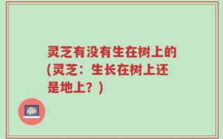 灵芝有没有生在树上的(灵芝：生长在树上还是地上？)