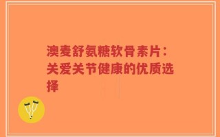 澳麦舒氨糖软骨素片：关爱关节健康的优质选择