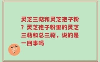灵芝三萜和灵芝孢子粉？灵芝孢子粉里的灵芝三萜和总三萜，说的是一回事吗