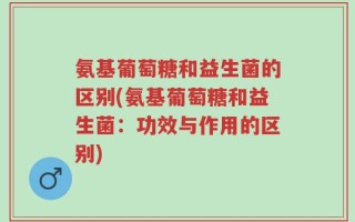 氨基葡萄糖和益生菌的区别(氨基葡萄糖和益生菌：功效与作用的区别)