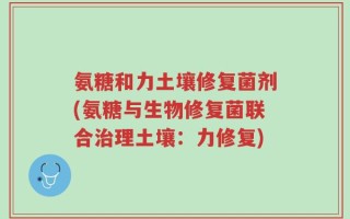氨糖和力土壤修复菌剂(氨糖与生物修复菌联合治理土壤：力修复)