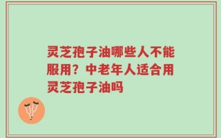 灵芝孢子油哪些人不能服用？中老年人适合用灵芝孢子油吗