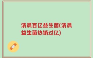清晨百亿益生菌(清晨益生菌热销过亿)