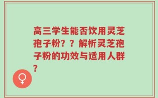 高三学生能否饮用灵芝孢子粉？？解析灵芝孢子粉的功效与适用人群？