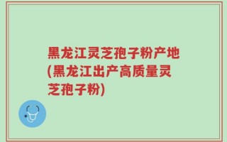 黑龙江灵芝孢子粉产地(黑龙江出产高质量灵芝孢子粉)