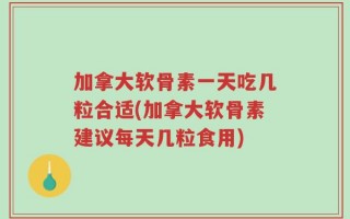 加拿大软骨素一天吃几粒合适(加拿大软骨素建议每天几粒食用)