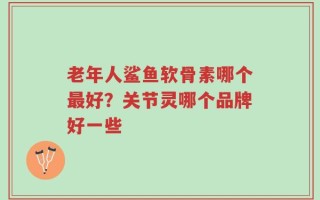 老年人鲨鱼软骨素哪个最好？关节灵哪个品牌好一些