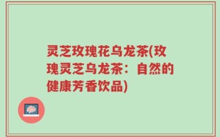 灵芝玫瑰花乌龙茶(玫瑰灵芝乌龙茶：自然的健康芳香饮品)