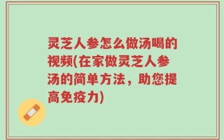 灵芝人参怎么做汤喝的视频(在家做灵芝人参汤的简单方法，助您提高免疫力)